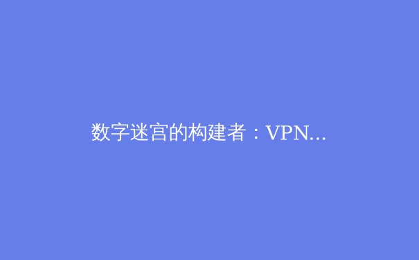 数字迷宫的构建者：VPN技术从军事堡垒到全球互联的演进史 - 2